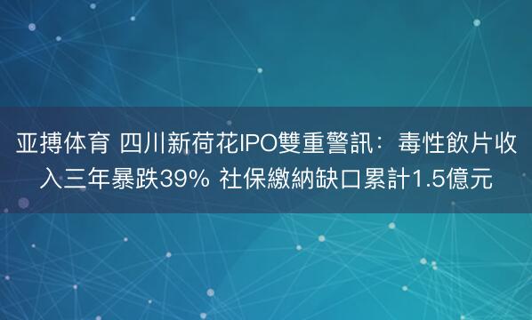 亚搏体育 四川新荷花IPO雙重警訊:毒性飲片收入三年暴跌39% 社保繳納缺口累計1.5億元