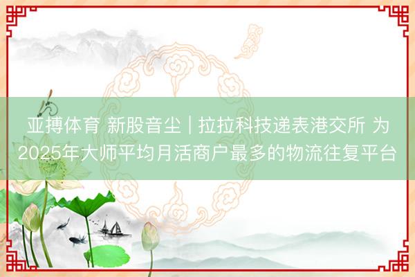 亚搏体育 新股音尘 | 拉拉科技递表港交所 为2025年大师平均月活商户最多的物流往复平台