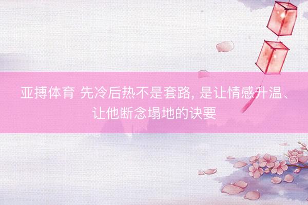 亚搏体育 先冷后热不是套路， 是让情感升温、让他断念塌地的诀要
