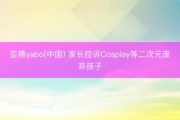 亚搏yabo(中国) 家长控诉Cosplay等二次元废弃孩子
