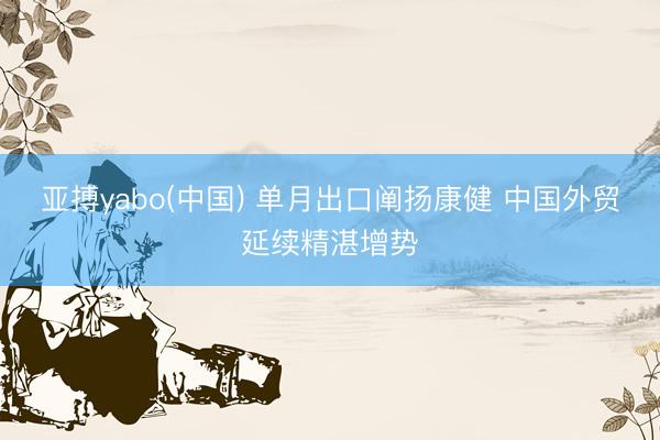 亚搏yabo(中国) 单月出口阐扬康健 中国外贸延续精湛增势