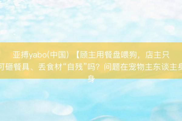亚搏yabo(中国) 【顾主用餐盘喂狗，店主只可砸餐具、丢食材“自残”吗？问题在宠物主东谈主身