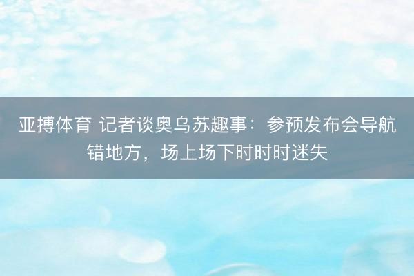 亚搏体育 记者谈奥乌苏趣事：参预发布会导航错地方，场上场下时时时迷失