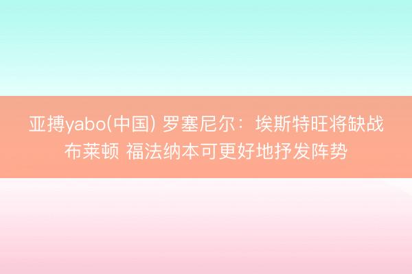 亚搏yabo(中国) 罗塞尼尔：埃斯特旺将缺战布莱顿 福法纳本可更好地抒发阵势