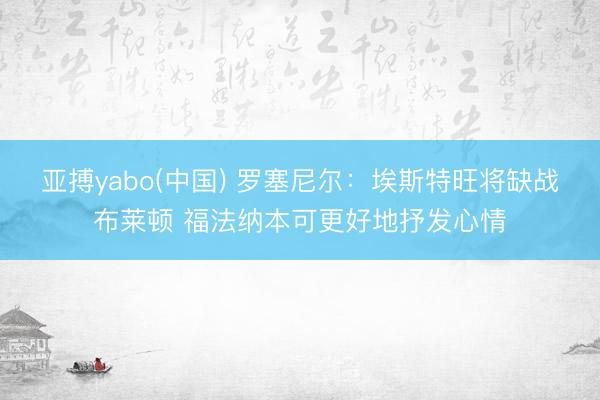 亚搏yabo(中国) 罗塞尼尔：埃斯特旺将缺战布莱顿 福法纳本可更好地抒发心情