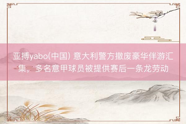 亚搏yabo(中国) 意大利警方撤废豪华伴游汇集，多名意甲球员被提供赛后一条龙劳动
