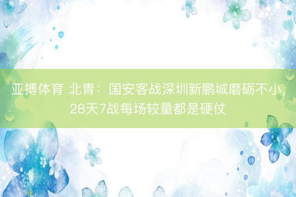 亚搏体育 北青:国安客战深圳新鹏城磨砺不小,28天7战每场较量都是硬仗