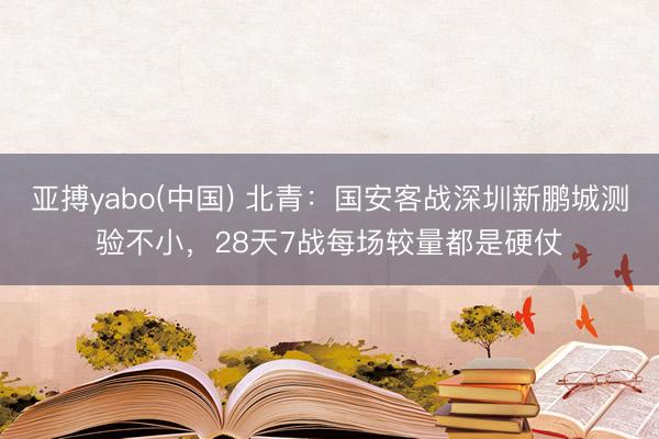 亚搏yabo(中国) 北青:国安客战深圳新鹏城测验不小,28天7战每场较量都是硬仗