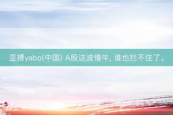 亚搏yabo(中国) A股这波慢牛， 谁也拦不住了。