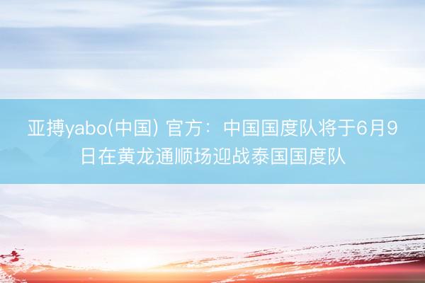 亚搏yabo(中国) 官方：中国国度队将于6月9日在黄龙通顺场迎战泰国国度队