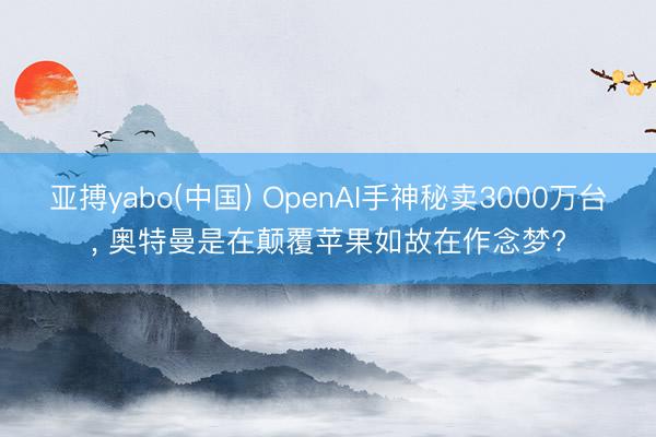 亚搏yabo(中国) OpenAI手神秘卖3000万台， 奥特曼是在颠覆苹果如故在作念梦?
