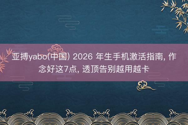 亚搏yabo(中国) 2026 年生手机激活指南， 作念好这7点， 透顶告别越用越卡