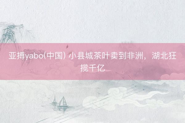 亚搏yabo(中国) 小县城茶叶卖到非洲,湖北狂揽千亿