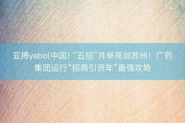 亚搏yabo(中国) “五招”并举亮剑苏州！广药集团运行“招商引资年”最强攻势
