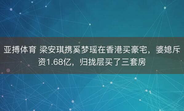 亚搏体育 梁安琪携奚梦瑶在香港买豪宅，婆媳斥资1.68亿，归拢层买了三套房