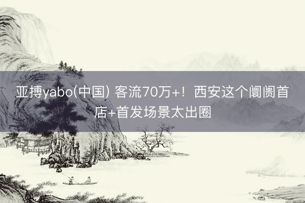 亚搏yabo(中国) 客流70万+!西安这个阛阓首店+首发场景太出圈