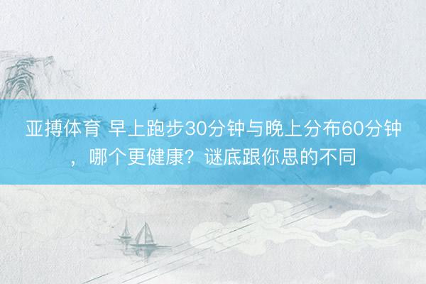 亚搏体育 早上跑步30分钟与晚上分布60分钟，哪个更健康？谜底跟你思的不同