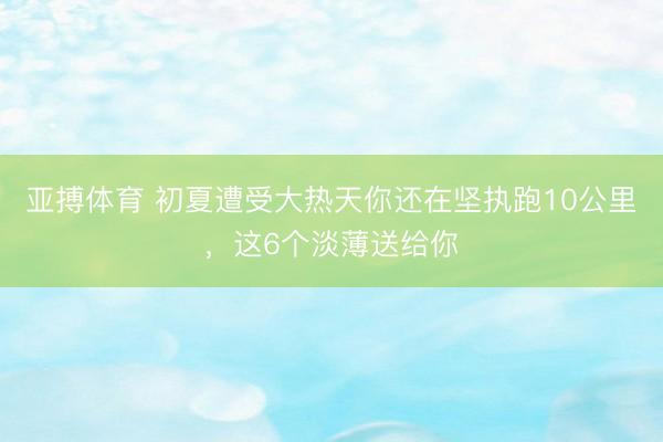 亚搏体育 初夏遭受大热天你还在坚执跑10公里，这6个淡薄送给你