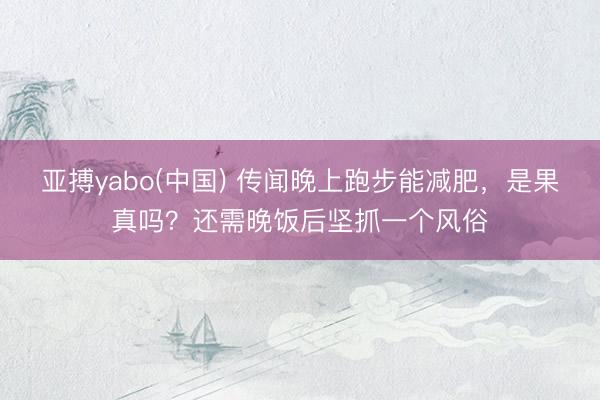 亚搏yabo(中国) 传闻晚上跑步能减肥，是果真吗？还需晚饭后坚抓一个风俗