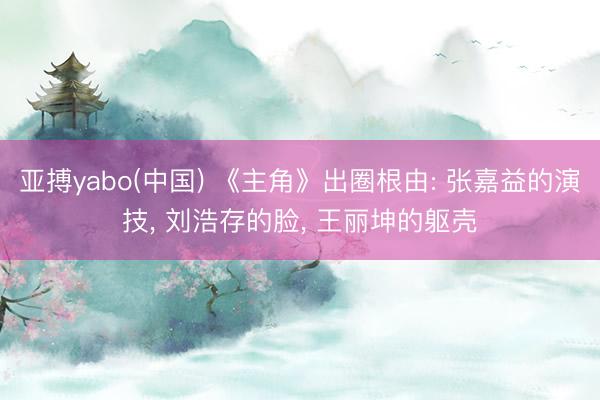 亚搏yabo(中国) 《主角》出圈根由: 张嘉益的演技， 刘浩存的脸， 王丽坤的躯壳