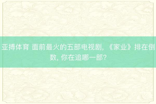亚搏体育 面前最火的五部电视剧， 《家业》排在倒数， 你在追哪一部?