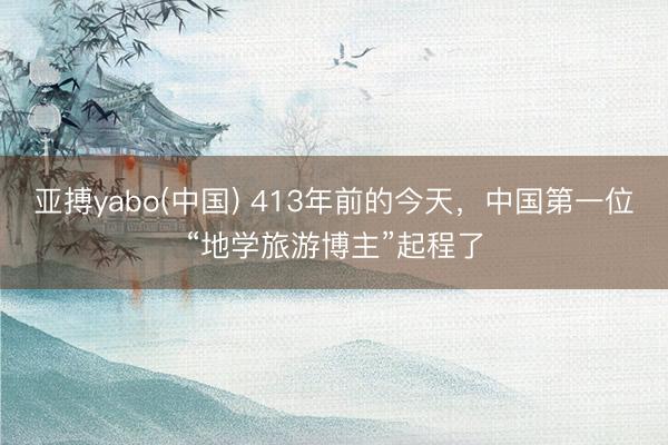 亚搏yabo(中国) 413年前的今天，中国第一位“地学旅游博主”起程了
