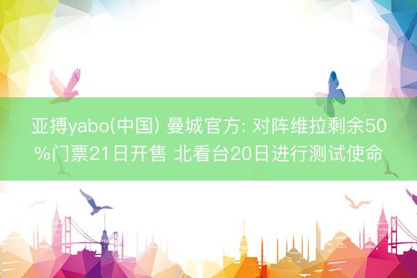 亚搏yabo(中国) 曼城官方: 对阵维拉剩余50%门票21日开售 北看台20日进行测试使命