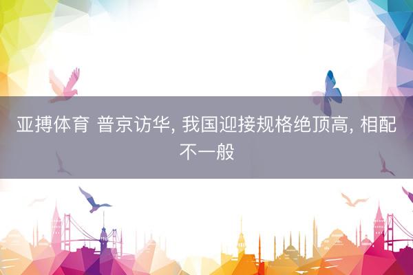 亚搏体育 普京访华， 我国迎接规格绝顶高， 相配不一般