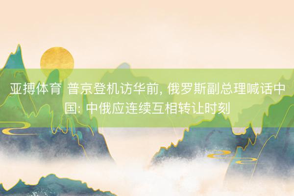 亚搏体育 普京登机访华前， 俄罗斯副总理喊话中国: 中俄应连续互相转让时刻