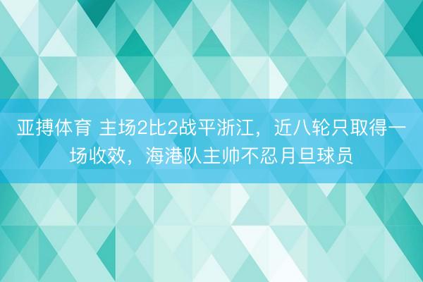 亚搏体育 主场2比2战平浙江，近八轮只取得一场收效，海港队主帅不忍月旦球员
