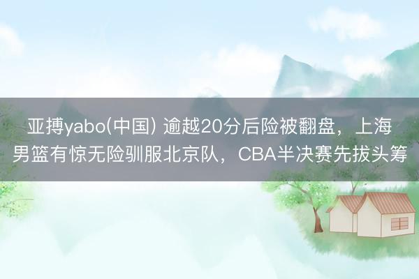 亚搏yabo(中国) 逾越20分后险被翻盘,上海男篮有惊无险驯服北京队,CBA半决赛先拔头筹
