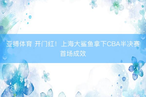 亚搏体育 开门红！上海大鲨鱼拿下CBA半决赛首场成效