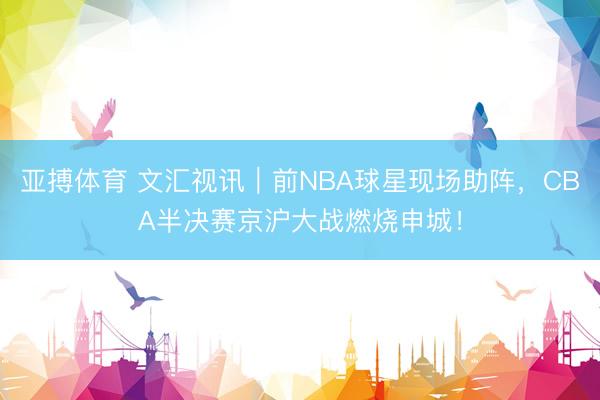 亚搏体育 文汇视讯｜前NBA球星现场助阵，CBA半决赛京沪大战燃烧申城！