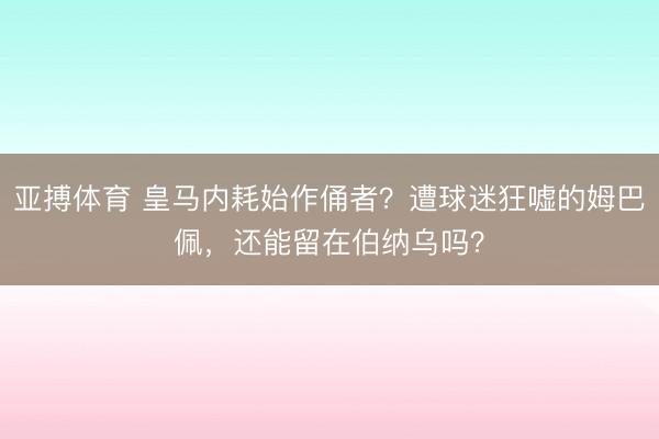 亚搏体育 皇马内耗始作俑者？遭球迷狂嘘的姆巴佩，还能留在伯纳乌吗？