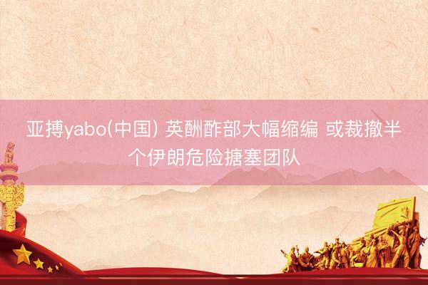 亚搏yabo(中国) 英酬酢部大幅缩编 或裁撤半个伊朗危险搪塞团队