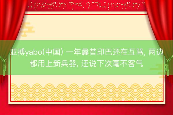 亚搏yabo(中国) 一年曩昔印巴还在互骂， 两边都用上新兵器， 还说下次毫不客气