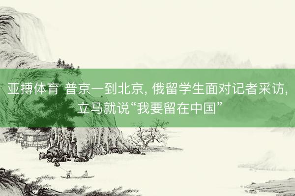 亚搏体育 普京一到北京, 俄留学生面对记者采访, 立马就说“我要留在中国”