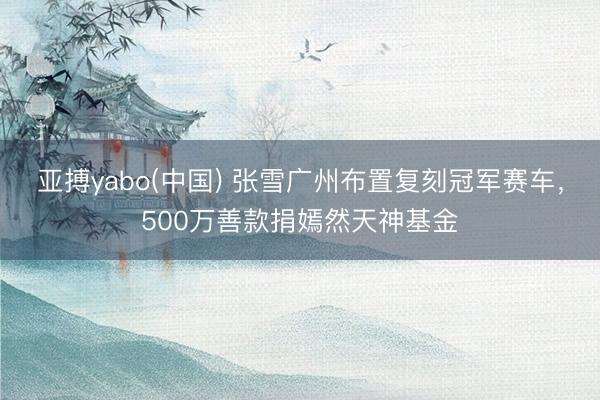 亚搏yabo(中国) 张雪广州布置复刻冠军赛车，500万善款捐嫣然天神基金