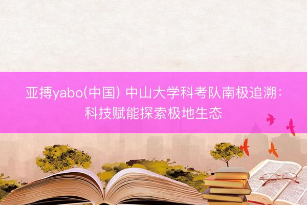 亚搏yabo(中国) 中山大学科考队南极追溯：科技赋能探索极地生态