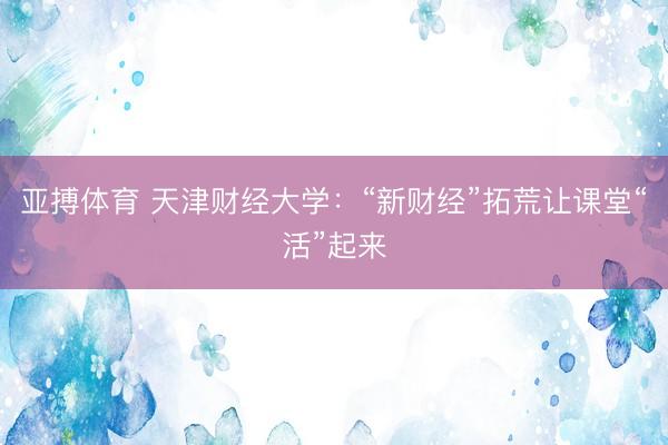 亚搏体育 天津财经大学：“新财经”拓荒让课堂“活”起来