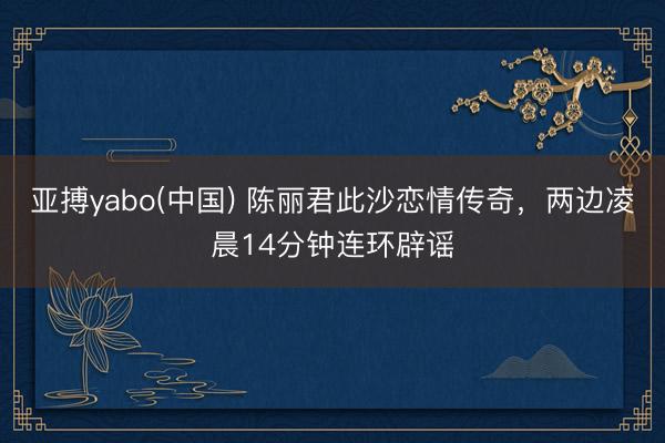 亚搏yabo(中国) 陈丽君此沙恋情传奇，两边凌晨14分钟连环辟谣