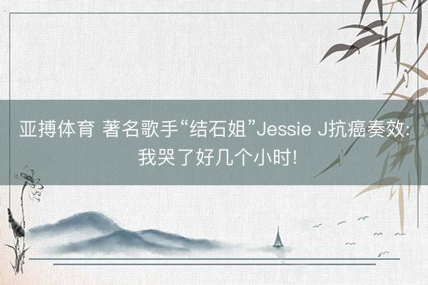 亚搏体育 著名歌手“结石姐”Jessie J抗癌奏效: 我哭了好几个小时!