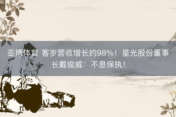 亚搏体育 客岁营收增长约98%！星光股份董事长戴俊威：不息保执！