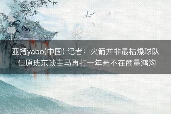 亚搏yabo(中国) 记者：火箭并非最枯燥球队 但原班东谈主马再打一年毫不在商量鸿沟