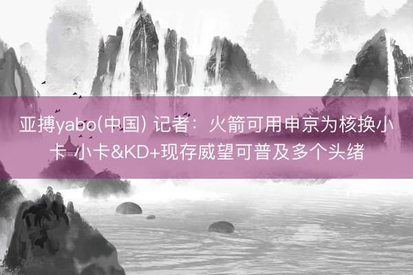 亚搏yabo(中国) 记者：火箭可用申京为核换小卡 小卡&KD+现存威望可普及多个头绪