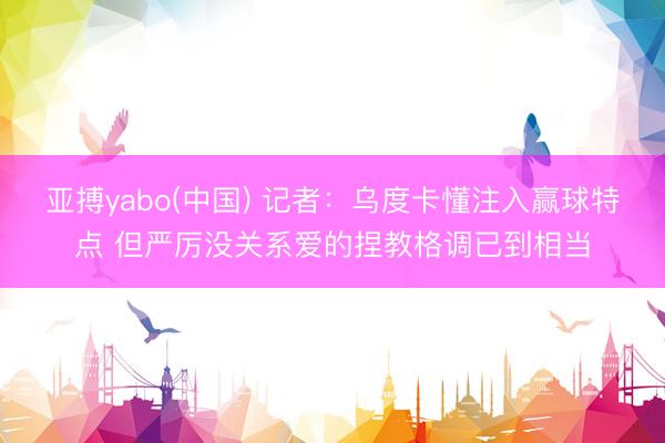 亚搏yabo(中国) 记者：乌度卡懂注入赢球特点 但严厉没关系爱的捏教格调已到相当