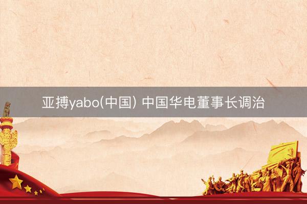 亚搏yabo(中国) 中国华电董事长调治