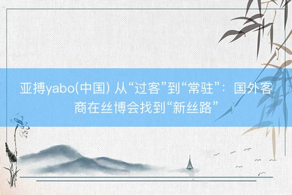 亚搏yabo(中国) 从“过客”到“常驻”：国外客商在丝博会找到“新丝路”