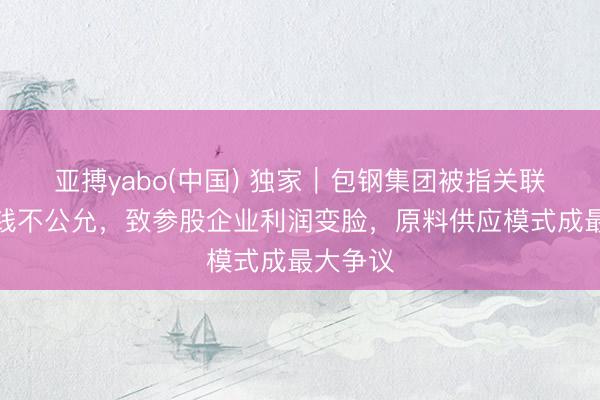 亚搏yabo(中国) 独家｜包钢集团被指关联走动价钱不公允，致参股企业利润变脸，原料供应模式成最大争议