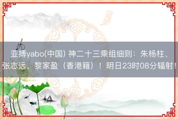 亚搏yabo(中国) 神二十三乘组细则：朱杨柱、张志远、黎家盈（香港籍）！明日23时08分辐射！